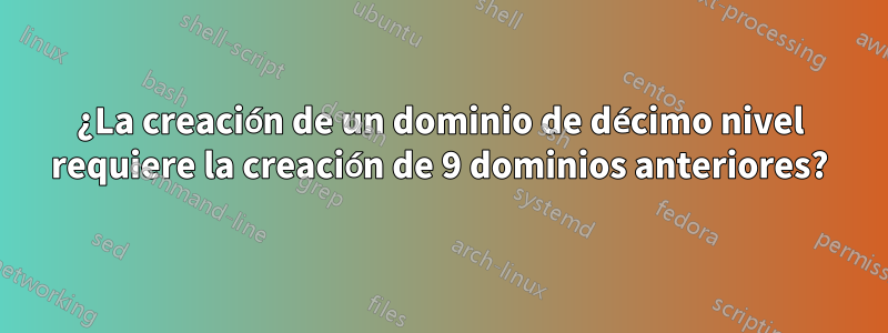 ¿La creación de un dominio de décimo nivel requiere la creación de 9 dominios anteriores?