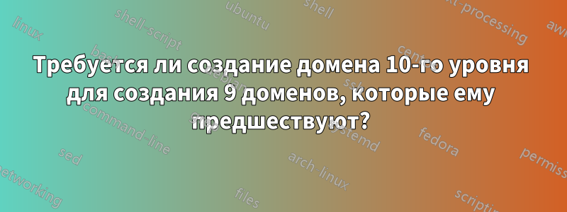 Требуется ли создание домена 10-го уровня для создания 9 доменов, которые ему предшествуют?