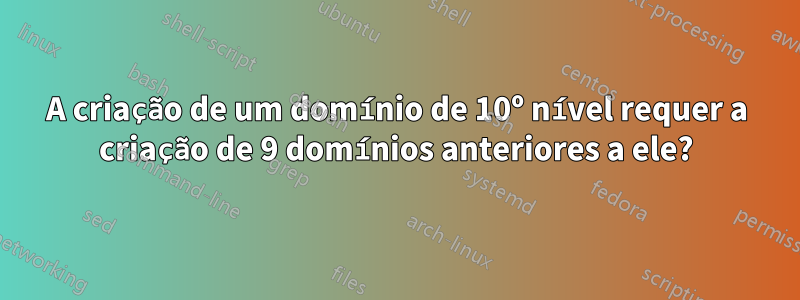 A criação de um domínio de 10º nível requer a criação de 9 domínios anteriores a ele?