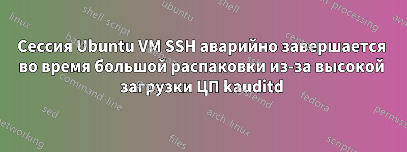 Сессия Ubuntu VM SSH аварийно завершается во время большой распаковки из-за высокой загрузки ЦП kauditd