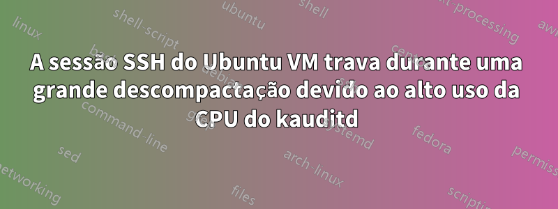 A sessão SSH do Ubuntu VM trava durante uma grande descompactação devido ao alto uso da CPU do kauditd