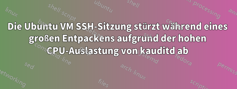 Die Ubuntu VM SSH-Sitzung stürzt während eines großen Entpackens aufgrund der hohen CPU-Auslastung von kauditd ab