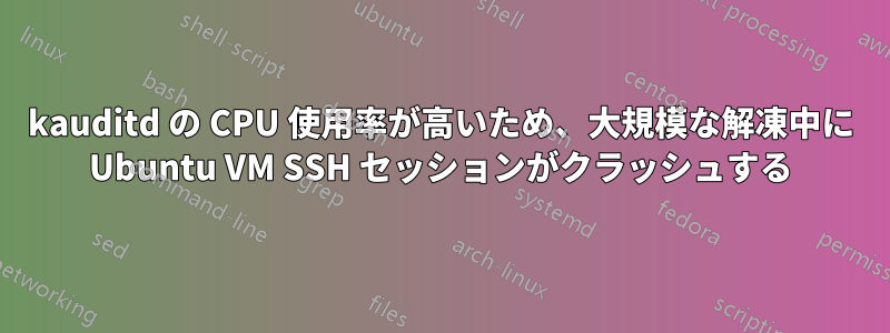 kauditd の CPU 使用率が高いため、大規模な解凍中に Ubuntu VM SSH セッションがクラッシュする