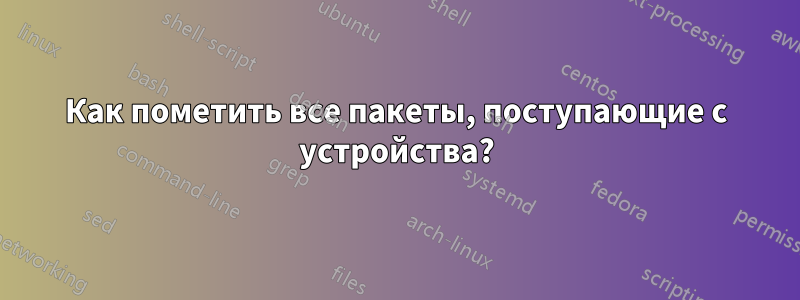 Как пометить все пакеты, поступающие с устройства?