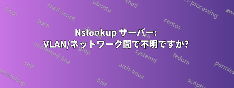 Nslookup サーバー: VLAN/ネットワーク間で不明ですか?