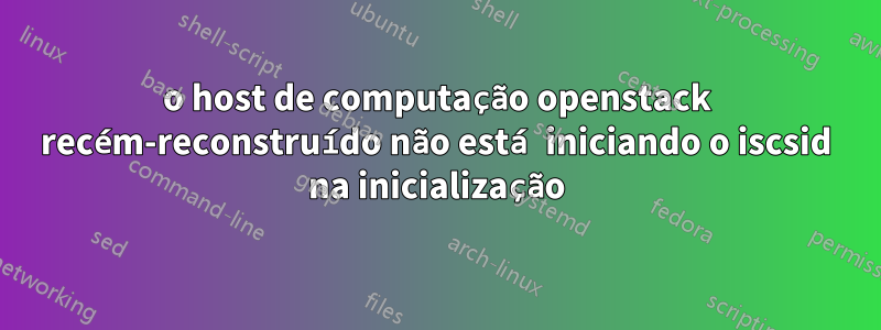 o host de computação openstack recém-reconstruído não está iniciando o iscsid na inicialização