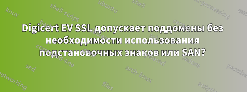 Digicert EV SSL допускает поддомены без необходимости использования подстановочных знаков или SAN?