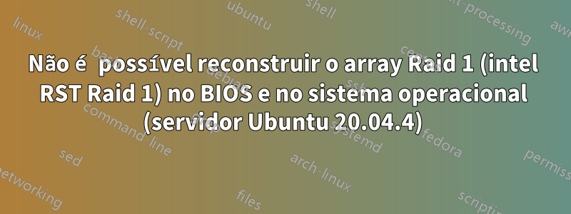 Não é possível reconstruir o array Raid 1 (intel RST Raid 1) no BIOS e no sistema operacional (servidor Ubuntu 20.04.4)