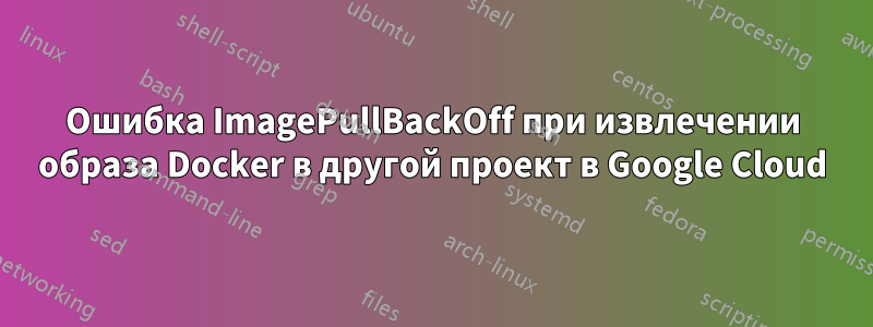 Ошибка ImagePullBackOff при извлечении образа Docker в другой проект в Google Cloud