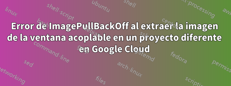 Error de ImagePullBackOff al extraer la imagen de la ventana acoplable en un proyecto diferente en Google Cloud