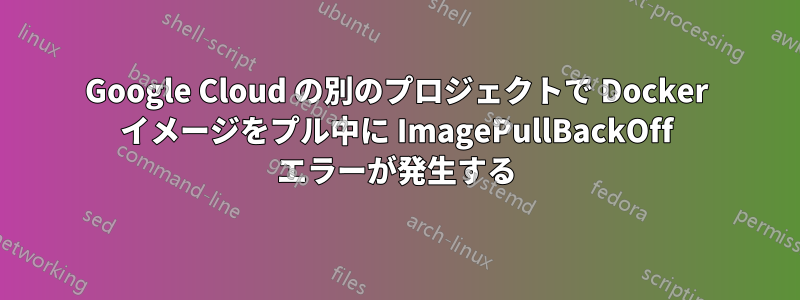 Google Cloud の別のプロジェクトで Docker イメージをプル中に ImagePullBackOff エラーが発生する