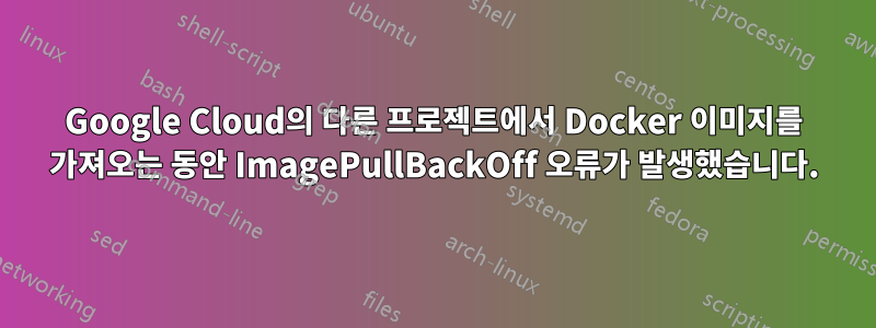 Google Cloud의 다른 프로젝트에서 Docker 이미지를 가져오는 동안 ImagePullBackOff 오류가 발생했습니다.