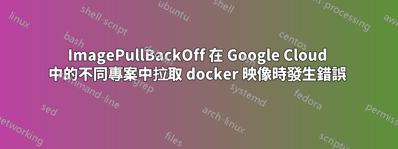 ImagePullBackOff 在 Google Cloud 中的不同專案中拉取 docker 映像時發生錯誤