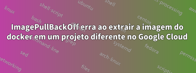 ImagePullBackOff erra ao extrair a imagem do docker em um projeto diferente no Google Cloud