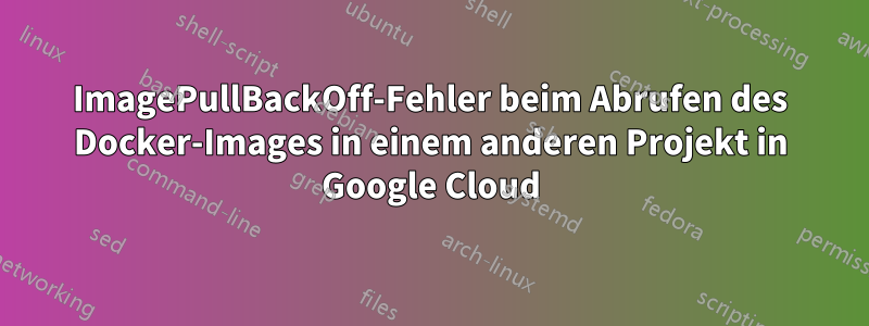 ImagePullBackOff-Fehler beim Abrufen des Docker-Images in einem anderen Projekt in Google Cloud