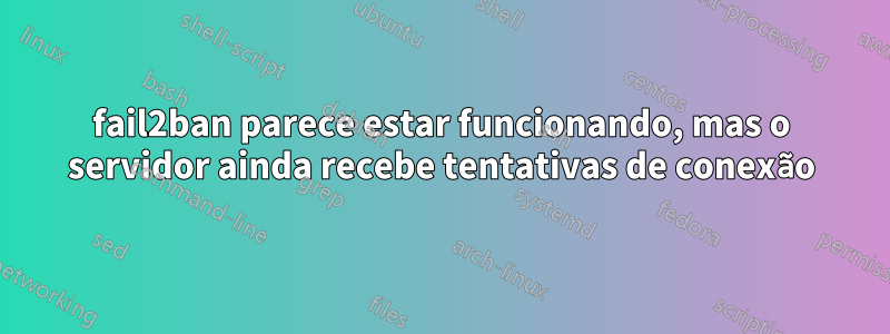 fail2ban parece estar funcionando, mas o servidor ainda recebe tentativas de conexão