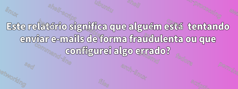 Este relatório significa que alguém está tentando enviar e-mails de forma fraudulenta ou que configurei algo errado?