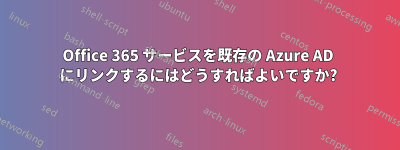 Office 365 サービスを既存の Azure AD にリンクするにはどうすればよいですか?