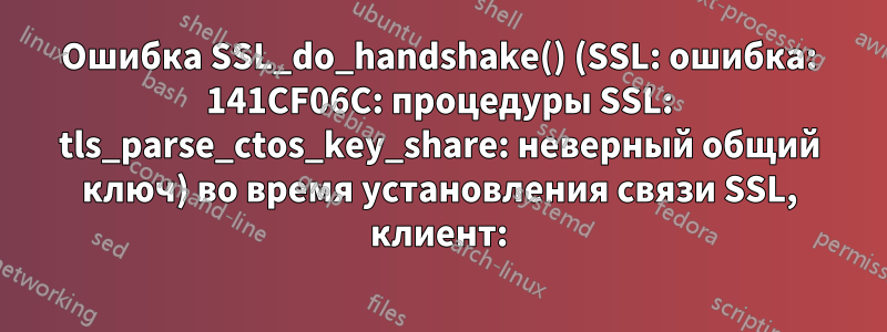 Ошибка SSL_do_handshake() (SSL: ошибка: 141CF06C: процедуры SSL: tls_parse_ctos_key_share: неверный общий ключ) во время установления связи SSL, клиент: