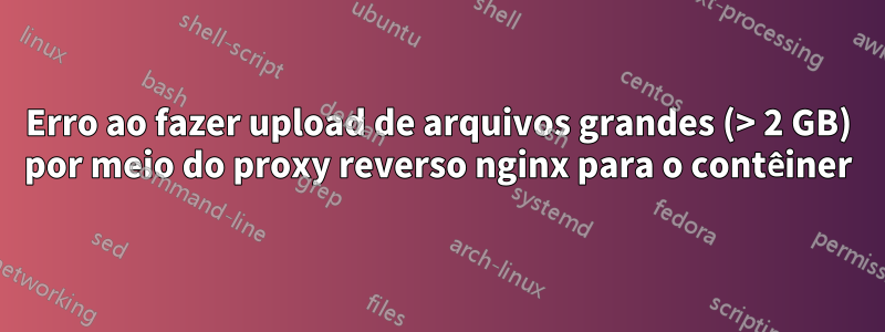 Erro ao fazer upload de arquivos grandes (> 2 GB) por meio do proxy reverso nginx para o contêiner