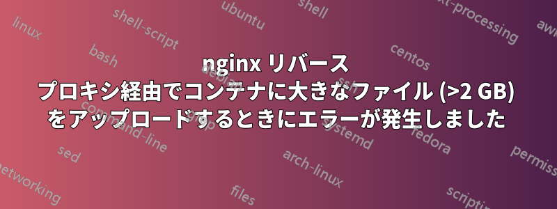 nginx リバース プロキシ経由でコンテナに大きなファイル (>2 GB) をアップロードするときにエラーが発生しました