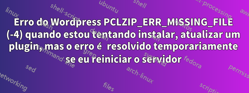 Erro do Wordpress PCLZIP_ERR_MISSING_FILE (-4) quando estou tentando instalar, atualizar um plugin, mas o erro é resolvido temporariamente se eu reiniciar o servidor