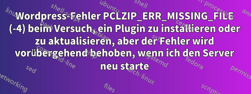 Wordpress-Fehler PCLZIP_ERR_MISSING_FILE (-4) beim Versuch, ein Plugin zu installieren oder zu aktualisieren, aber der Fehler wird vorübergehend behoben, wenn ich den Server neu starte