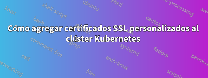 Cómo agregar certificados SSL personalizados al clúster Kubernetes