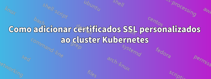 Como adicionar certificados SSL personalizados ao cluster Kubernetes