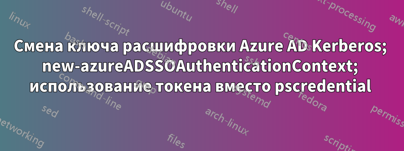 Смена ключа расшифровки Azure AD Kerberos; new-azureADSSOAuthenticationContext; использование токена вместо pscredential