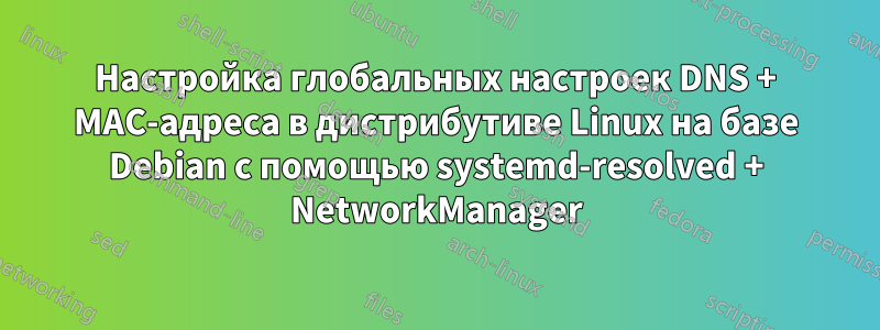 Настройка глобальных настроек DNS + MAC-адреса в дистрибутиве Linux на базе Debian с помощью systemd-resolved + NetworkManager