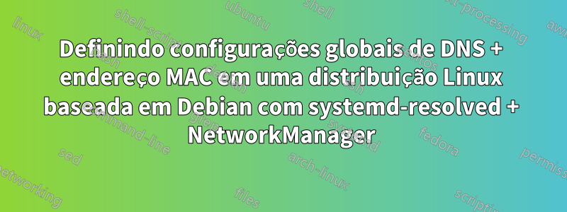 Definindo configurações globais de DNS + endereço MAC em uma distribuição Linux baseada em Debian com systemd-resolved + NetworkManager