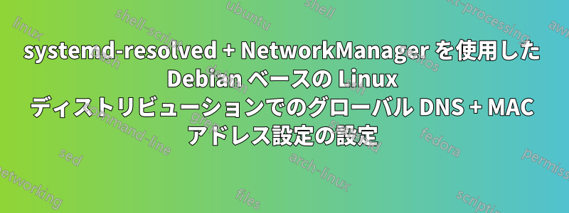 systemd-resolved + NetworkManager を使用した Debian ベースの Linux ディストリビューションでのグローバル DNS + MAC アドレス設定の設定