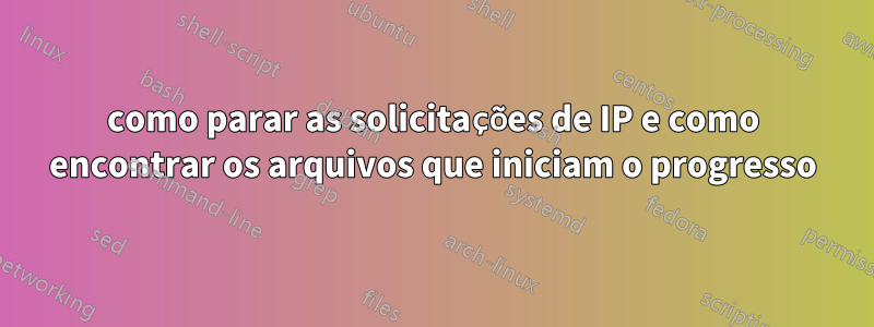 como parar as solicitações de IP e como encontrar os arquivos que iniciam o progresso