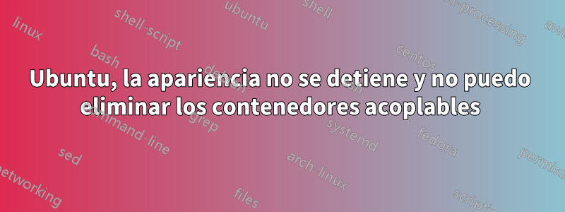 Ubuntu, la apariencia no se detiene y no puedo eliminar los contenedores acoplables