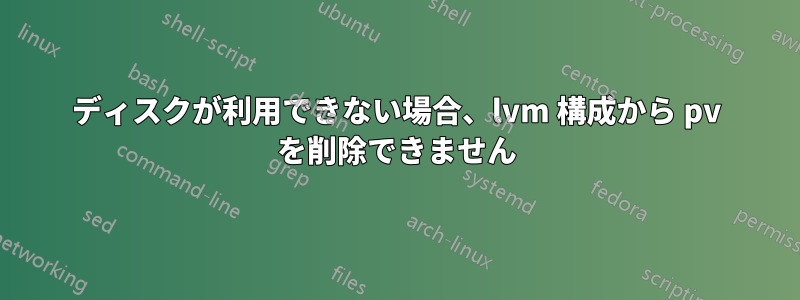 ディスクが利用できない場合、lvm 構成から pv を削除できません