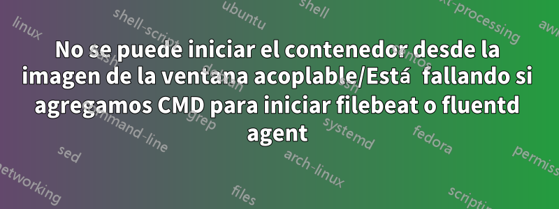 No se puede iniciar el contenedor desde la imagen de la ventana acoplable/Está fallando si agregamos CMD para iniciar filebeat o fluentd agent