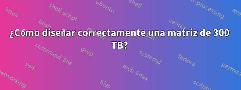 ¿Cómo diseñar correctamente una matriz de 300 TB?