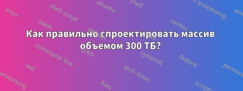 Как правильно спроектировать массив объемом 300 ТБ?