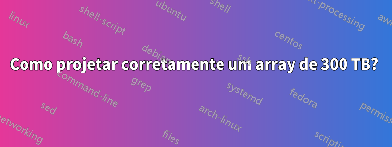 Como projetar corretamente um array de 300 TB?