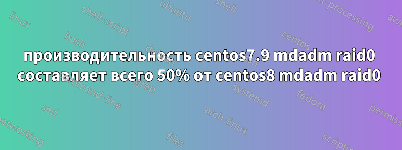 производительность centos7.9 mdadm raid0 составляет всего 50% от centos8 mdadm raid0