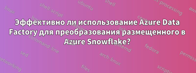 Эффективно ли использование Azure Data Factory для преобразования размещенного в Azure Snowflake?