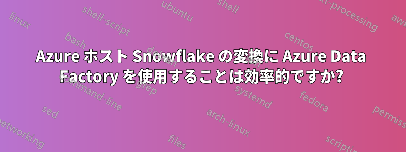 Azure ホスト Snowflake の変換に Azure Data Factory を使用することは効率的ですか?