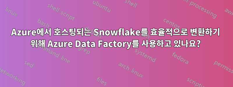 Azure에서 호스팅되는 Snowflake를 효율적으로 변환하기 위해 Azure Data Factory를 사용하고 있나요?