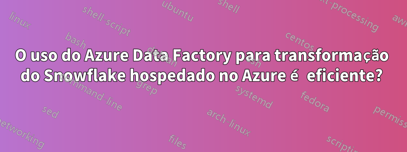 O uso do Azure Data Factory para transformação do Snowflake hospedado no Azure é eficiente?