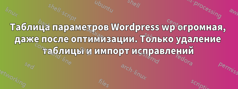 Таблица параметров Wordpress wp огромная, даже после оптимизации. Только удаление таблицы и импорт исправлений