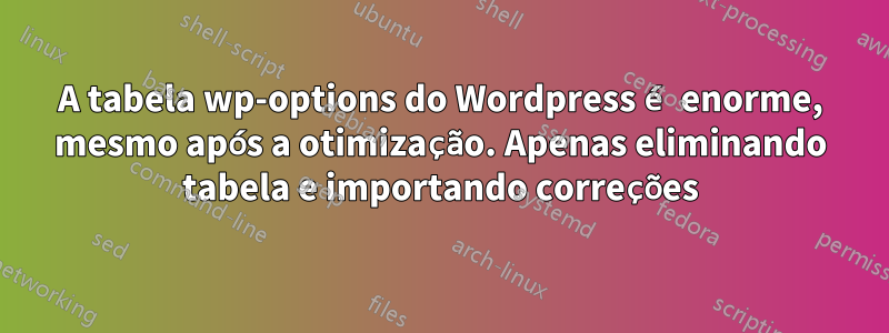 A tabela wp-options do Wordpress é enorme, mesmo após a otimização. Apenas eliminando tabela e importando correções