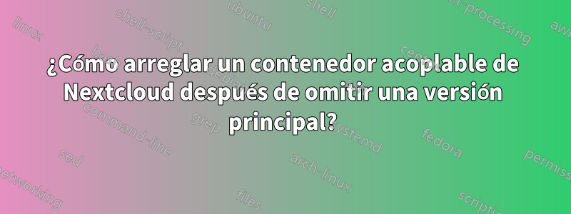 ¿Cómo arreglar un contenedor acoplable de Nextcloud después de omitir una versión principal?