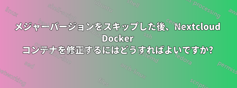 メジャーバージョンをスキップした後、Nextcloud Docker コンテナを修正するにはどうすればよいですか?