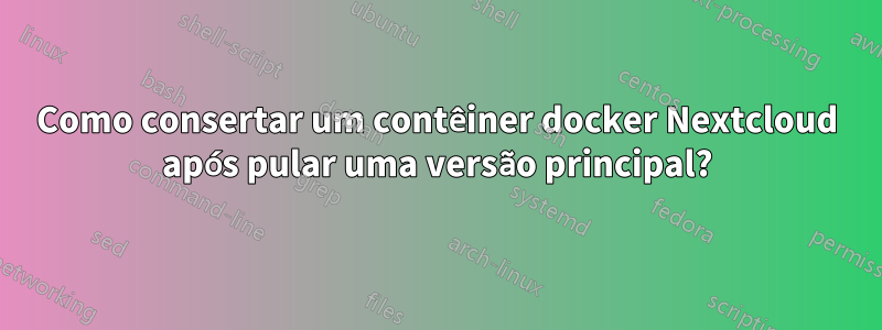 Como consertar um contêiner docker Nextcloud após pular uma versão principal?